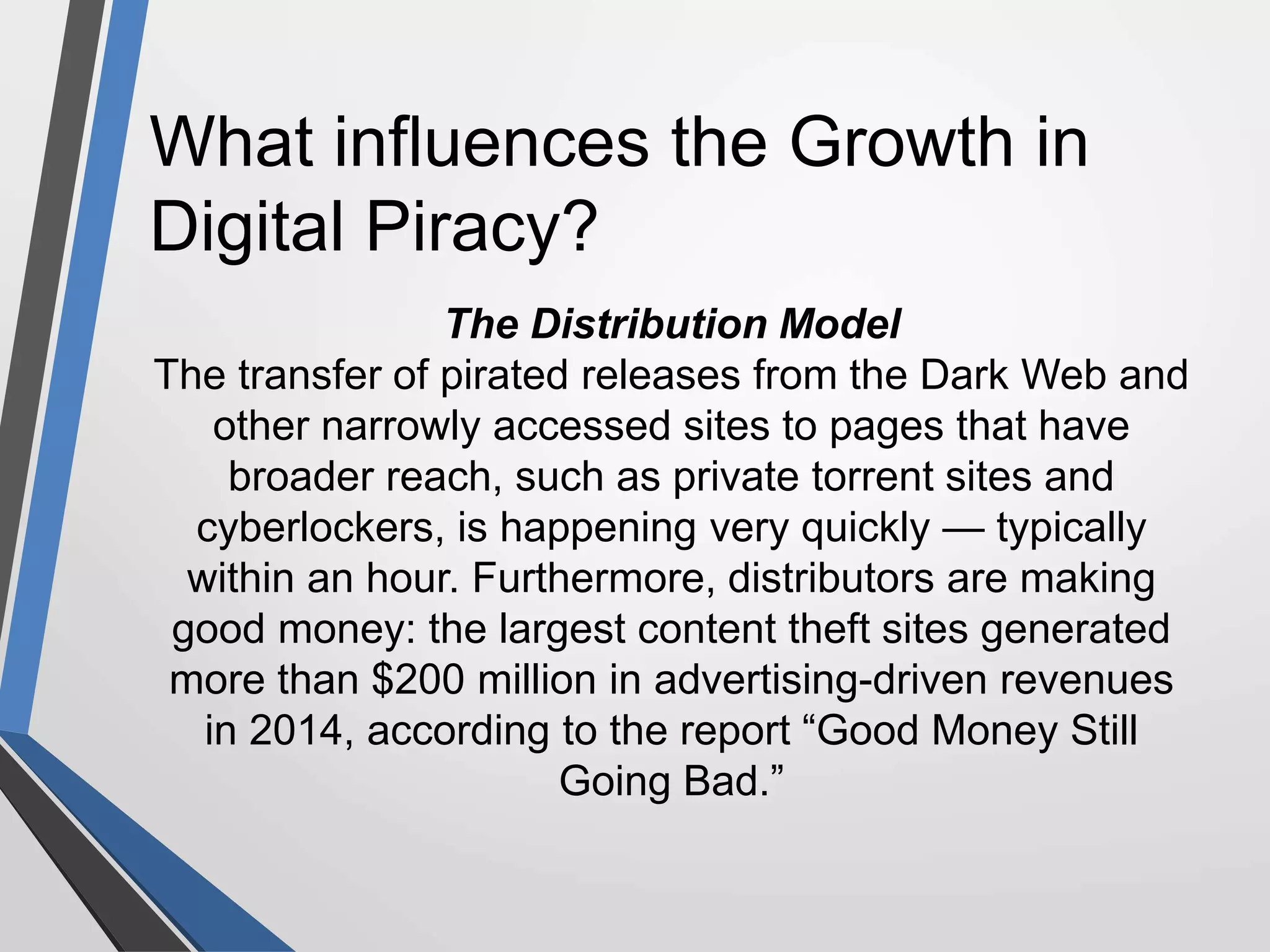 What influences the Growth in
Digital Piracy?
The Distribution Model
The transfer of pirated releases from the Dark Web and
other narrowly accessed sites to pages that have
broader reach, such as private torrent sites and
cyberlockers, is happening very quickly — typically
within an hour. Furthermore, distributors are making
good money: the largest content theft sites generated
more than $200 million in advertising-driven revenues
in 2014, according to the report “Good Money Still
Going Bad.”
 