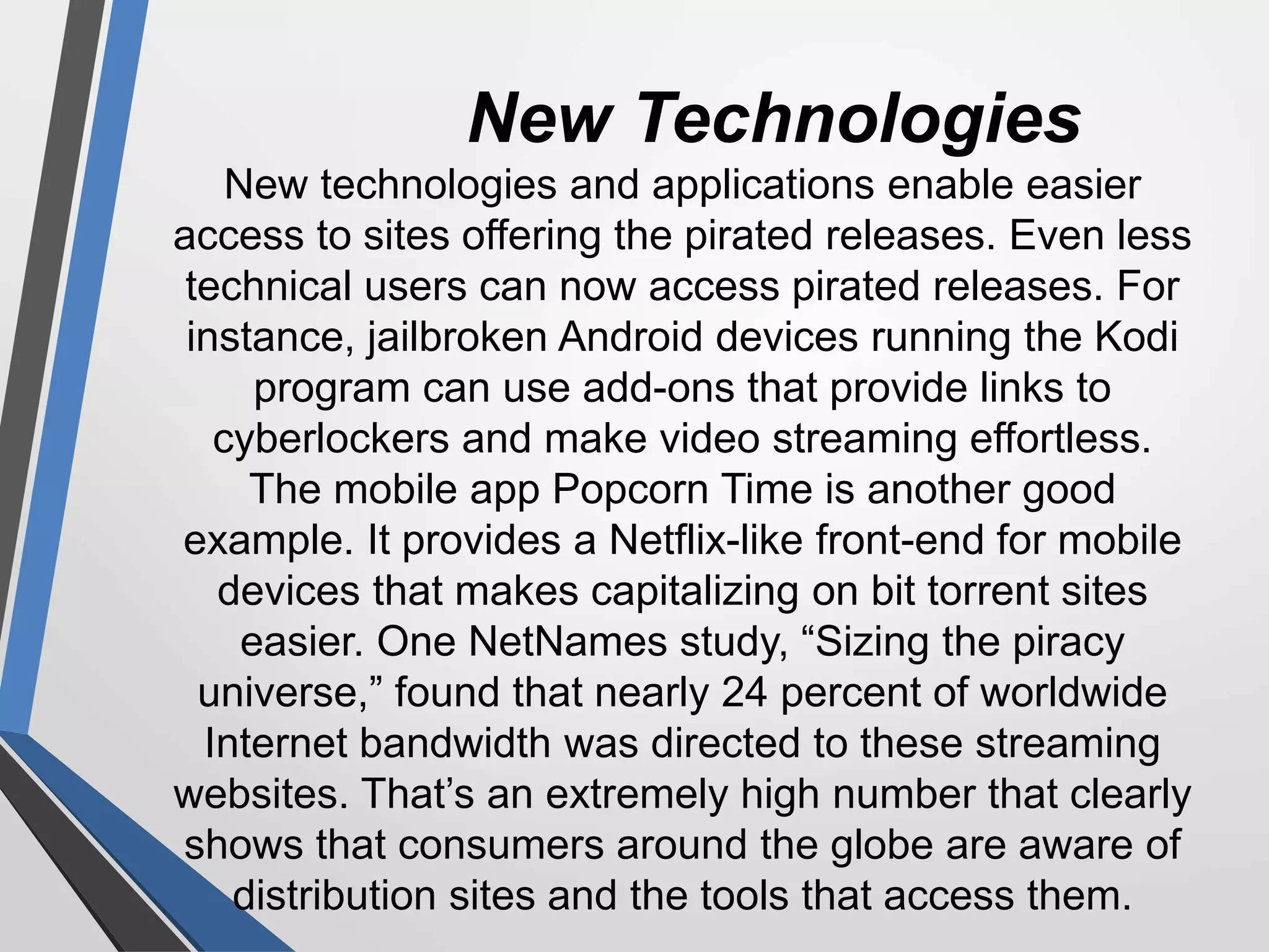New Technologies
New technologies and applications enable easier
access to sites offering the pirated releases. Even less
technical users can now access pirated releases. For
instance, jailbroken Android devices running the Kodi
program can use add-ons that provide links to
cyberlockers and make video streaming effortless.
The mobile app Popcorn Time is another good
example. It provides a Netflix-like front-end for mobile
devices that makes capitalizing on bit torrent sites
easier. One NetNames study, “Sizing the piracy
universe,” found that nearly 24 percent of worldwide
Internet bandwidth was directed to these streaming
websites. That’s an extremely high number that clearly
shows that consumers around the globe are aware of
distribution sites and the tools that access them.
 