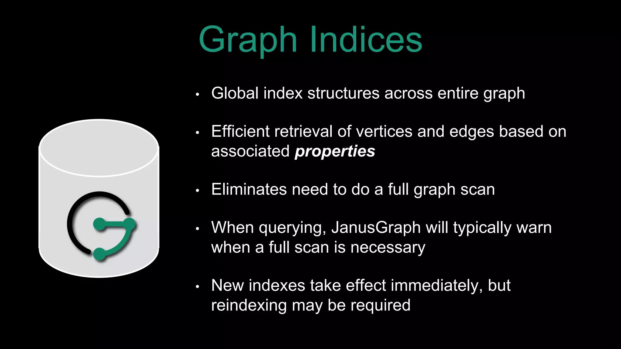 Graph Indices
• Global index structures across entire graph
• Efficient retrieval of vertices and edges based on
associated properties
• Eliminates need to do a full graph scan
• When querying, JanusGraph will typically warn
when a full scan is necessary
• New indexes take effect immediately, but
reindexing may be required
 