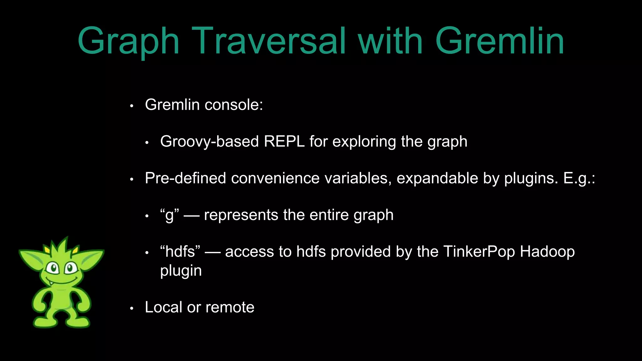 • Gremlin console:
• Groovy-based REPL for exploring the graph
• Pre-defined convenience variables, expandable by plugins. E.g.:
• “g” — represents the entire graph
• “hdfs” — access to hdfs provided by the TinkerPop Hadoop
plugin
• Local or remote
Graph Traversal with Gremlin
 