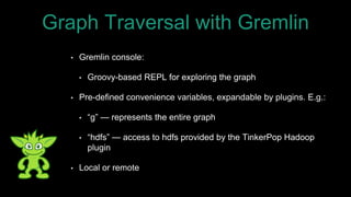• Gremlin console:
• Groovy-based REPL for exploring the graph
• Pre-defined convenience variables, expandable by plugins. E.g.:
• “g” — represents the entire graph
• “hdfs” — access to hdfs provided by the TinkerPop Hadoop
plugin
• Local or remote
Graph Traversal with Gremlin
 