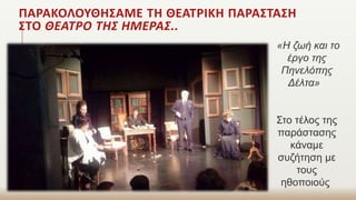 ΠΑΡΑΚΟΛΟΥΘΗΣΑΜΕ ΤΗ ΘΕΑΤΡΙΚΗ ΠΑΡΑΣΤΑΣΗ
ΣΤΟ ΘΕΑΤΡΟ ΤΗΣ ΗΜΕΡΑΣ..
«Η ζωή και το
έργο της
Πηνελόπης
Δέλτα»
Στο τέλος της
παράστασης
κάναμε
συζήτηση με
τους
ηθοποιούς
 