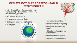 ΘΕΜΑΤΑ ΠΟΥ ΜΑΣ ΑΠΑΣΧΟΛΗΣΑΝ &
ΣΥΖΗΤΗΘΗΚΑΝ
 Ο θεμελιώδης διαχωρισμός της
δημιουργικής διαδικασίας από τη
διαδικασία της γραφής
 «Ο κόσμος γύρω μας»
 Η φαντασία ως πηγή ιδεών
 Οι δομικές αρχές της αφήγησης
 Η διήγηση
 Λογοτεχνία και ηθική
 Η κοινωνία του θεάματος
 Η ανατρεπτικότητα της
γραφής
 Η σχέση φιλοσοφίας και
μυθοπλασίας.
 Η πιο βαθιά ανάγνωση
 Λογοτεχνία και πολιτική
 