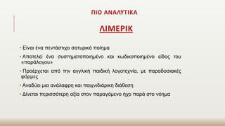 ΠΙΟ ΑΝΑΛΥΤΙΚΑ
ΛΙΜΕΡΙΚ
• Είναι ένα πεντάστιχο σατυρικό ποίημα
• Αποτελεί ένα συστηματοποιημένο και κωδικοποιημένο είδος του
«παράλογου»
• Προέρχεται από την αγγλική παιδική λογοτεχνία, με παραδοσιακές
φόρμες
• Αναδύει μια ανάλαφρη και παιχνιδιάρικη διάθεση
• Δίνεται περισσότερη αξία στον παραγόμενο ήχο παρά στο νόημα
 
