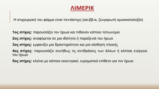 Η στιχουργική του φόρμα είναι πεντάστιχη (αα-ββ-α, ζευγαρωτή ομοιοκαταληξία)
1ος στίχος: παρουσιάζει τον ήρωα και πιθανόν κάποιο τοπωνύμιο
2ος στίχος: αναφέρεται σε μια ιδιότητα ή παραξενιά του ήρωα
3ος στίχος: εμφανίζει μια δραστηριότητα και μια αίσθηση πλοκής
4ος στίχος: παρουσιάζει συνήθως τις αντιδράσεις των άλλων ή κάποια ενέργεια
του ήρωα
5ος στίχος: κλείνει με κάποιο εκκεντρικό, ευρηματικό επίθετο για τον ήρωα
ΛΙΜΕΡΙΚ
 