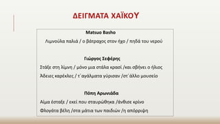 ΔΕΙΓΜΑΤΑ ΧΑΪΚΟY
Matsuo Basho
Λιμνούλα παλιά / ο βάτραχος στον ήχο / πηδά του νερού
Γιώργος Σεφέρης
Στάξε στη λίμνη / μόνο μια στάλα κρασί /και σβήνει ο ήλιος
Άδειες καρέκλες / τ΄αγάλματα γύρισαν /στ΄άλλο μουσείο
Πόπη Αρωνιάδα
Αίμα έσταξε / εκεί που σταυρώθηκα /άνθισε κρίνο
Φλογάτα βέλη /στα μάτια των παιδιών /η απόρριψη
 