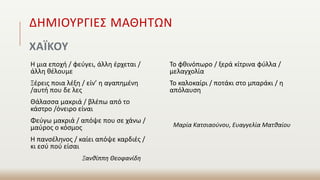 ΔΗΜΙΟΥΡΓΙΕΣ ΜΑΘΗΤΩΝ
ΧΑΪΚΟΥ
Η μια εποχή / φεύγει, άλλη έρχεται /
άλλη θέλουμε
Ξέρεις ποια λέξη / είν’ η αγαπημένη
/αυτή που δε λες
Θάλασσα μακριά / βλέπω από το
κάστρο /όνειρο είναι
Φεύγω μακριά / απόψε που σε χάνω /
μαύρος ο κόσμος
Η πανσέληνος / καίει απόψε καρδιές /
κι εσύ πού είσαι
Ξανθίππη Θεοφανίδη
Το φθινόπωρο / ξερά κίτρινα φύλλα /
μελαγχολία
Το καλοκαίρι / ποτάκι στο μπαράκι / η
απόλαυση
Μαρία Κατσιαούνου, Ευαγγελία Ματθαίου
 