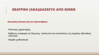 ΘΕΑΤΡΙΚΗ (ΑΝΑ)ΔΙΑΣΚΕΥΗ ΑΠΟ ΚΟΜΙΚ
Δυσκολίες διασκευής του Αριστοφάνη:
•Πολιτικός χαρακτήρας
•Άφθονες αναφορές σε θεσμούς, πρόσωπα και καταστάσεις της αρχαίας αθηναϊκής
πολιτείας
•Ακραία χυδαιολογία
 