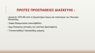 ΠΡΩΤΕΣ ΠΡΟΣΠΑΘΕΙΕΣ ΔΙΑΣΚΕΥΗΣ :
• Δεκαετία 1970-80 από το Εργαστήριο λόγου και πολιτισμού του Παν/μίου
Θεσσαλίας
• Σοφία Ζαραμπούκα (εικονοβιβλία)
• Δημ.Ποταμίτης (ιστορίες του παππού Αριστοφάνη)
• Τ.Αποστολίδης-Γ.Ακοκαλίδης (κόμικς)
 