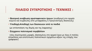ΠΛΑΙΣΙΟ ΣΥΓΚΡΟΤΗΣΗΣ – ΤΕΧΝΙΚΕΣ :
 Θεατρική αναβίωση αριστοφανικών έργων (αναδρομή στο αρχαίο
κείμενο και συμβουλές από μεταφράσεις ή προγενέστερες διασκευές)
 Υποδοχή-Αποδοχή των διασκευών από τα παιδιά
(με απλοποίηση της δομής και της έκφρασης)
 Σύγχρονο πολιτισμικό περιβάλλον
(νέες λογοτεχνικές μορφές, βασισμένες στο αρχικό έργο με λίγες ή πολλές
αποκλίσεις και αποτύπωση πολιτιστικών σχημάτων-αξιών της εποχής που
γράφηκαν)
 