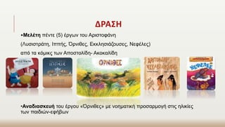 ΔΡΑΣΗ
•Μελέτη πέντε (5) έργων του Αριστοφάνη
(Λυσιστράτη, Ιππής, Όρνιθες, Εκκλησιάζουσες, Νεφέλες)
από τα κόμικς των Αποστολίδη- Ακοκαλίδη
•Αναδιασκευή του έργου «Όρνιθες» με νοηματική προσαρμογή στις ηλικίες
των παιδιών-εφήβων
 