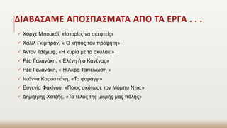ΔΙΑΒΑΣΑΜΕ ΑΠΟΣΠΑΣΜΑΤΑ ΑΠΟ ΤΑ ΕΡΓΑ . . .
 Χόρχε Μπουκάϊ, «Ιστορίες να σκεφτείς»
 Χαλίλ Γκιμπράν, « Ο κήπος του προφήτη»
 Άντον Τσέχωφ, «Η κυρία με το σκυλάκι»
 Ρέα Γαλανάκη, « Ελένη ή ο Κανένας»
 Ρέα Γαλανάκη, « Η Άκρα Ταπείνωση »
 Ιωάννα Καρυστιάνη, «Το φαράγγι»
 Ευγενία Φακίνου, «Ποιος σκότωσε τον Μόμπυ Ντικ;»
 Δημήτρης Χατζής, «Το τέλος της μικρής μας πόλης»
 