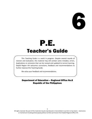1
All rights reserved. No part of this materials may be reproduced or transmitted in any form or by means – electronics
or mechanical including photocopying without written permission from DepEd Regional Office VIII.
6
P.E.
Teacher’s Guide
Department of Education – Regional Office No.8
Republic of the Philippines
This Teaching Guide is a work in progress. Despite several rounds of
revision and evaluation, this material may still contain some mistakes, errors,
duplications or omissions that can be revised and updated to correct learning.
DepEd Region VIII welcomes corrections, feedback and recommendations to
further improve this Teaching Guide.
We value your feedback and recommendations.
 