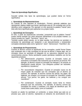 Tipos de Aprendizaje Significativo
Ausubel señala tres tipos de aprendizajes, que pueden darse en forma
significativa:
• Aprendizaje de Representaciones
Es cuando el niño adquiere el vocabulario. Primero aprende palabras que
representan objetos reales que tienen significado para él. Sin embargo aún no los
identifica como categorías. Por ejemplo, el niño aprende la palabra "mamá" pero
ésta sólo tiene significado para aplicarse a su propia madre.
• Aprendizaje de Conceptos
El niño, a partir de experiencias concretas, comprende que la palabra "mamá"
puede usarse también por otras personas refiriéndose a sus propias madres. Lo
mismo sucede con "papá", "hermana", "perro", etc.
También puede darse cuando, en la edad escolar, los alumnos se someten a
contextos de aprendizaje por recepción o por descubrimiento y comprenden
conceptos abstractos tales como "gobierno", "país", "democracia", "mamífero", etc.
• Aprendizaje de Proposiciones
Cuando el alumno conoce el significado de los conceptos, puede formar frases
que contengan dos o más conceptos en las que se afirme o niegue algo. Así un
concepto nuevo es asimilado al integrarlo en su estructura cognitiva con los
conocimientos previos. Dicha asimilación puede asimilarse mediante uno de los
siguientes procesos:
o Por diferenciación progresiva. Cuando el concepto nuevo se
subordina a conceptos más inclusores que el alumno ya conocía. Por
ejemplo, el alumno conoce el concepto de triángulo y al conocer su
clasificación puede afirmar: "Los triángulos pueden ser isósceles,
equiláteros o escalenos".
o Por reconciliación integradora. Cuando el concepto nuevo es de
mayor grado de inclusión que los conceptos que el alumno ya
conocía. Por ejemplo, el alumno conoce los perros, los gatos, las
ballenas, los conejos y al conocer el concepto de "mamífero" puede
afirmar: "Los perros, los gatos, las ballenas y los conejos son
mamíferos".
o Por combinación. Cuando el concepto nuevo tiene la misma
jerarquía que los conocidos. Por ejemplo, el alumno conoce los
conceptos de rombo y cuadrado y es capaz de identificar que: "El
rombo tiene cuatro lados, como el cuadrado".
Cuando un adulto ha asimilado un contenido, a veces olvida que esto es un
proceso que, para el alumno, representa un esfuerzo de acomodación de su
 