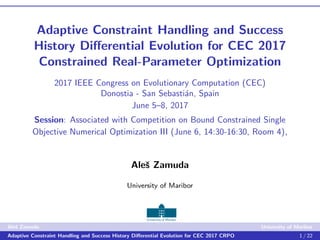 Adaptive Constraint Handling and Success
History Diﬀerential Evolution for CEC 2017
Constrained Real-Parameter Optimization
2017 IEEE Congress on Evolutionary Computation (CEC)
Donostia - San Sebasti´an, Spain
June 5–8, 2017
Session: Associated with Competition on Bound Constrained Single
Objective Numerical Optimization III (June 6, 14:30-16:30, Room 4),
Aleˇs Zamuda
University of Maribor
Aleˇs Zamuda University of Maribor
Adaptive Constraint Handling and Success History Diﬀerential Evolution for CEC 2017 CRPO 1 / 22
 