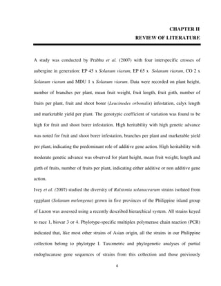 4
CHAPTER II
REVIEW OF LITERATURE
A study was conducted by Prabhu et al. (2007) with four interspecific crosses of
aubergine in generation: EP 45 x Solanum viarum, EP 65 x Solanum viarum, CO 2 x
Solanum viarum and MDU 1 x Solanum viarum. Data were recorded on plant height,
number of branches per plant, mean fruit weight, fruit length, fruit girth, number of
fruits per plant, fruit and shoot borer (Leucinodes orbonalis) infestation, calyx length
and marketable yield per plant. The genotypic coefficient of variation was found to be
high for fruit and shoot borer infestation. High heritability with high genetic advance
was noted for fruit and shoot borer infestation, branches per plant and marketable yield
per plant, indicating the predominant role of additive gene action. High heritability with
moderate genetic advance was observed for plant height, mean fruit weight, length and
girth of fruits, number of fruits per plant, indicating either additive or non additive gene
action.
Ivey et al. (2007) studied the diversity of Ralstonia solanacearum strains isolated from
eggplant (Solanum melongena) grown in five provinces of the Philippine island group
of Luzon was assessed using a recently described hierarchical system. All strains keyed
to race 1, biovar 3 or 4. Phylotype-specific multiplex polymerase chain reaction (PCR)
indicated that, like most other strains of Asian origin, all the strains in our Philippine
collection belong to phylotype I. Taxometric and phylogenetic analyses of partial
endoglucanase gene sequences of strains from this collection and those previously
 