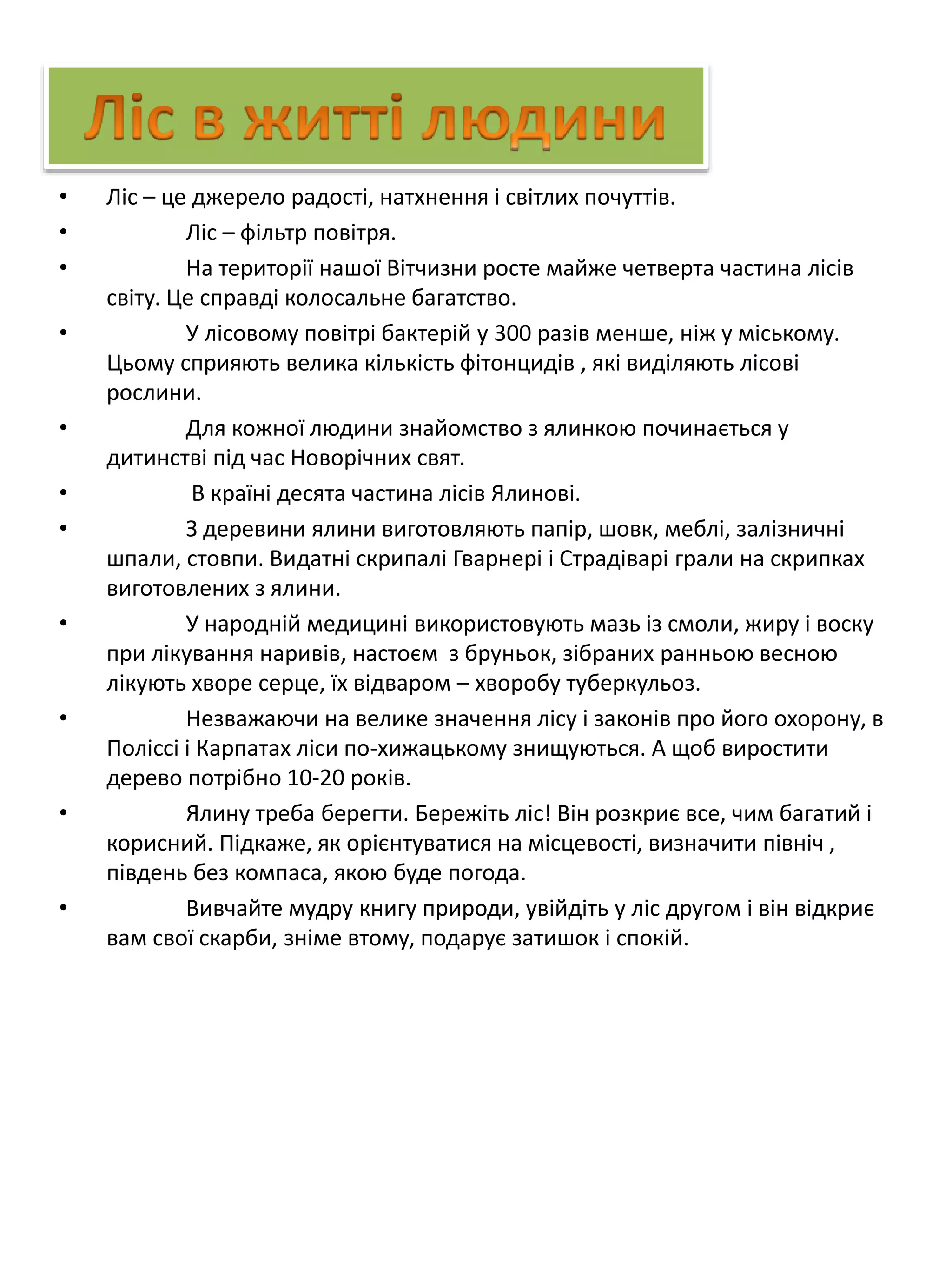 • Ліс – це джерело радості, натхнення і світлих почуттів.
• Ліс – фільтр повітря.
• На території нашої Вітчизни росте майже четверта частина лісів
світу. Це справді колосальне багатство.
• У лісовому повітрі бактерій у 300 разів менше, ніж у міському.
Цьому сприяють велика кількість фітонцидів , які виділяють лісові
рослини.
• Для кожної людини знайомство з ялинкою починається у
дитинстві під час Новорічних свят.
• В країні десята частина лісів Ялинові.
• З деревини ялини виготовляють папір, шовк, меблі, залізничні
шпали, стовпи. Видатні скрипалі Гварнері і Страдіварі грали на скрипках
виготовлених з ялини.
• У народній медицині використовують мазь із смоли, жиру і воску
при лікування наривів, настоєм з бруньок, зібраних ранньою весною
лікують хворе серце, їх відваром – хворобу туберкульоз.
• Незважаючи на велике значення лісу і законів про його охорону, в
Поліссі і Карпатах ліси по-хижацькому знищуються. А щоб виростити
дерево потрібно 10-20 років.
• Ялину треба берегти. Бережіть ліс! Він розкриє все, чим багатий і
корисний. Підкаже, як орієнтуватися на місцевості, визначити північ ,
південь без компаса, якою буде погода.
• Вивчайте мудру книгу природи, увійдіть у ліс другом і він відкриє
вам свої скарби, зніме втому, подарує затишок і спокій.
 