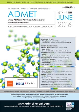 www.admet-event.com
Register online or fax your registration to +44 (0) 870 9090 712 or call +44 (0) 870 9090 711
Molecular properties and intermolecular interactions in virtual ADMET assessment
Led by Mire Zloh, Head of Medicinal and Analytical Chemistry Research Group, University of Hertfordshire
and Teresa Barata, Research Associate, UCL School of Pharmacy
8:30 - 12:30
PLUS AN INTERACTIVE HALF-DAY POST-CONFERENCE WORKSHOP | WEDNESDAY 15TH JUNE 2016, HOLIDAY INN KENSINGTON FORUM, LONDON, UK
@SMIPHARM
#smiADMET
CHAIRMAN FOR 2016:
• 	Thierry Lave, Head DMPK Discovery and
Development Project Leaders (CNS/CVM), Roche
KEYNOTE SPEAKERS INCLUDE:
•	Karelle Menochet, Principal Scientist DMPK, 		
UCB Pharma
•	Laurent Salphati, Senior Scientist, Genentech
•	Carl Petersson, DMPK NCE Senior Designer, Merck
Serono
•	Kunal Taskar, Senior Investigator, DMPK, GSK
•	Lena Gustavsson, Head of Sections Drug-Drug
Interactions, Lundbeck
•	Friedemann Schmidt, R&D DSAR Preclinical Safety,
Sanofi-Aventis
•	Pau Aceves, Senior Clinical Pharmacologist, Takeda
HIGHLIGHTS FOR 2016:
•	Discover application of PBPK to drug development
in rare diseases
•	Review the role of drug transporters in drug delivery
to CNS diseases
•	Learn about better models for understanding,
predicting and avoiding drug induced liver injury
•	Discuss in silico approaches to evidence-based
mechanistic modelling
•	Analyse early dose predictions – a valuable tool in
risk assessment and optimisation of small molecules
13TH - 14TH
JUNE
2016HOLIDAY INN KENSINGTON FORUM, LONDON, UK
SMi Presents the 11th Annual Conference and Exhibition on
ADMETLinking ADME and PK with safety to an overall
assessment of risk/benefit
BOOK BY 29TH FEBRUARY TO SAVE £400 • BOOK BY 31ST MARCH TO SAVE £300 • BOOK BY 29TH APRIL TO SAVE £200
Sponsored by
 