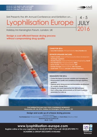 www.lyophilisation-europe.com
Register online or fax your registration to +44 (0) 870 9090 712 or call +44 (0) 870 9090 711
ACADEMIC & GROUP DISCOUNTS AVAILABLE
Design and scale up of a freeze drying process
Workshop Leaders:
Paul Matejtschuk, Principal Scientist and Section Head, NIBSC and Kevin Ward, Director of R&D,
Biopharma Process Systems Ltd
08.30 – 12.30
PLUS INTERACTIVE HALF-DAY POST-CONFERENCE WORKSHOP
Wednesday 6th July 2016, Holiday Inn Kensington Forum, London, UK
BOOK BY 31ST MARCH AND SAVE £400
BOOK BY 29TH APRIL AND SAVE £200
BOOK BY 27TH MAY AND SAVE £100
@SMIPHARM
#lyoeurope
SMi Presents the 4th Annual Conference and Exhibition on…
Lyophilisation Europe
Holiday Inn Kensington Forum, London, UK
4 - 5
JULY
2016
Design a cost efﬁcient freeze-drying process
without compromising drug quality
HIGHLIGHTS FOR 2016:
• Control the impact of process variables and managing risk
• Ensure product quality and compliance through regulatory
guidance
• Optimise spray drying process and formulation development
for complex dosage forms
• Integrate risk-based approaches into QbD principles
• Hear cutting edge advancements on PAT tools to optimise
parameters for scale-up
CHAIR FOR 2016:
• Sune Klint Andersen, Principal Scientist, Novo Nordisk A/S
KEYNOTE SPEAKERS INCLUDE:
• Patrick Garidel, Head of Pharmaceutical Basic Development,
Boehringer Ingelheim
• Mostafa Nakach, Head of Pharmaceutical Engineering, Sanoﬁ
• Paul Matejtschuk, Principal Scientist, NIBSC
• Erwan Bourles, Freeze Drying Scientist, GSK
• Daniela Stranges, Senior Scientist, GSK Vaccines
• Geoff Smith, Professor, Leicester School of Pharmacy
 