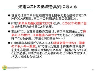  世界では再エネが化石燃料等と競争力ある価格までコス
トダウンが実現。再エネの利用が企業の武器にも。
 FITは未来永劫続く政策ではないため、この20年の間に自
立できる努力をすることが必要。
 またFITによる買取価格の支援は、再エネ賦課金として将
来の子の世代、日本経済へのツケでもあるという意識を
持つことも必要。（年金と同じ側面が・・・）
 FITは単なる新規ビジネスによる経済対策ではなく、国家
のエネルギー政策。FITで作った電源は将来の日本経済
を支える電源、地域の大切なエネルギー拠点となっていく
ことが必要。（FITが終わったら終わりのビジネスではダメ、
バブルで終わらせない）
発電コストの低減を真剣に考える
17
 