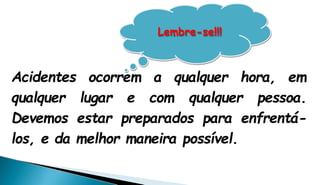Acidentes ocorrem a qualquer hora, em
qualquer lugar e com qualquer pessoa.
Devemos estar preparados para enfrentá-
los, e da melhor maneira possível.
Lembre-se!!!
 