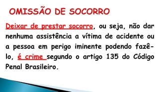 Deixar de prestar socorro, ou seja, não dar
nenhuma assistência a vítima de acidente ou
a pessoa em perigo iminente podendo fazê-
lo, é crime segundo o artigo 135 do Código
Penal Brasileiro.
 