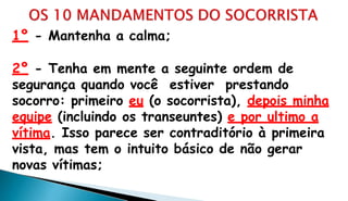 1º - Mantenha a calma;
2º - Tenha em mente a seguinte ordem de
segurança quando você estiver prestando
socorro: primeiro eu (o socorrista), depois minha
equipe (incluindo os transeuntes) e por ultimo a
vítima. Isso parece ser contraditório à primeira
vista, mas tem o intuito básico de não gerar
novas vítimas;
 