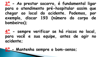 3º - Ao prestar socorro, é fundamental ligar
para o atendimento pré-hospitalar assim que
chegar ao local do acidente. Podemos, por
exemplo, discar 193 (número do corpo de
bombeiros);
4º - sempre verificar se há riscos no local,
para você e sua equipe, antes de agir no
acidente;
5º - Mantenha sempre o bom-senso;
 