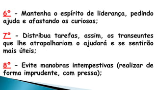 6º - Mantenha o espírito de liderança, pedindo
ajuda e afastando os curiosos;
7º - Distribua tarefas, assim, os transeuntes
que lhe atrapalhariam o ajudará e se sentirão
mais úteis;
8º - Evite manobras intempestivas (realizar de
forma imprudente, com pressa);
 