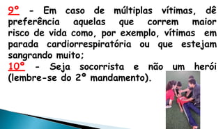 9º - Em caso de múltiplas vítimas, dê
preferência aquelas que correm maior
risco de vida como, por exemplo, vítimas em
parada cardiorrespiratória ou que estejam
sangrando muito;
10º - Seja socorrista e não um herói
(lembre-se do 2º mandamento).
 