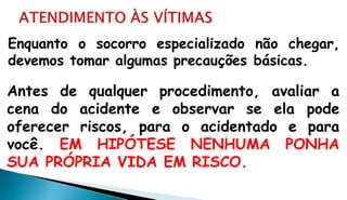 Enquanto o socorro especializado não chegar,
devemos tomar algumas precauções básicas.
Antes de qualquer procedimento, avaliar a
cena do acidente e observar se ela pode
oferecer riscos, para o acidentado e para
você. EM HIPÓTESE NENHUMA PONHA
SUA PRÓPRIA VIDA EM RISCO.
 