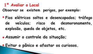 1º Avaliar o Local
Observar se existem perigos, por exemplo:
Fios elétricos soltos e desencapados; tráfego
de veículos; risco de desmoronamento,
explosão, queda de objetos, etc.
Assumir o controle da situação;
Evitar o pânico e afastar os curiosos.
 