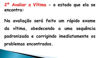 2º Avaliar a Vítima - o estado que ela se
encontra:
Na avaliação será feito um rápido exame
da vítima, obedecendo a uma sequência
padronizada e corrigindo imediatamente os
problemas encontrados.
 