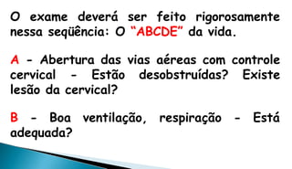 O exame deverá ser feito rigorosamente
nessa seqüência: O “ABCDE” da vida.
A - Abertura das vias aéreas com controle
cervical - Estão desobstruídas? Existe
lesão da cervical?
respiração - EstáB - Boa ventilação,
adequada?
 