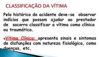 Pelo histórico do acidente deve-se observar
indícios que possam ajudar ao prestador
de socorro classificar a vítima como clínica
ou traumática.
Vítima Clínica: apresenta sinais e sintomas
de disfunções com natureza fisiológica, como
doenças, etc.
 