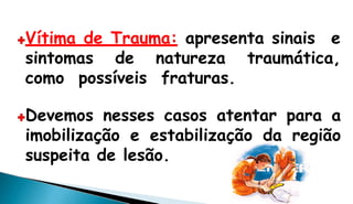 Vítima de Trauma: apresenta sinais e
sintomas de
como possíveis
natureza traumática,
fraturas.
Devemos nesses casos atentar para a
imobilização e estabilização da região
suspeita de lesão.
 
