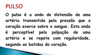 O pulso é a onda de distensão de uma
artéria transmitida pela pressão que o
coração exerce sobre o sangue. Esta onda
é perceptível
artéria e se
pela palpação de uma
repete com regularidade,
segundo as batidas do coração.
 