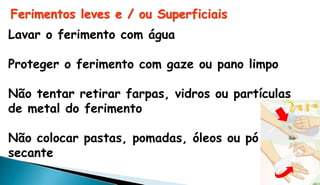 Ferimentos leves e / ou Superficiais
Lavar o ferimento com água
Proteger o ferimento com gaze ou pano limpo
Não tentar retirar farpas, vidros ou partículas
de metal do ferimento
Não colocar pastas, pomadas, óleos ou pó
secante
 