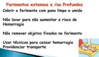 Ferimentos extensos e /ou Profundos
Cobrir o ferimento com pano limpo e umido
Não lavar para não aumentar o risco de
Hemorragia
Não remover objetos fixados no ferimento
Usar técnicas para cessar hemorragia
Providenciar transporte
 