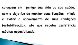 coloquem em perigo sua vida ou sua saúde,
com o objetivo de manter suas funções vitais
e evitar o agravamento de suas condições
(estabilização), até que receba assistência
médica especializada.
 
