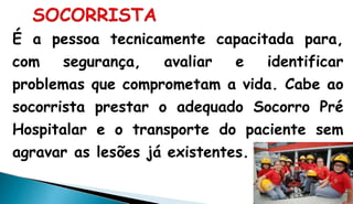 É a pessoa tecnicamente capacitada para,
com segurança, avaliar e identificar
problemas que comprometam a vida. Cabe ao
socorrista prestar o adequado Socorro Pré
Hospitalar e o transporte do paciente sem
agravar as lesões já existentes.
 