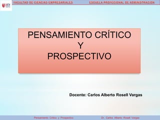Pensamiento Crítico y Prospectivo Dr. Carlos Alberto Rosell Vargas
PENSAMIENTO CRÍTICO
Y
PROSPECTIVO
Docente: Carlos Alberto Rosell Vargas
 