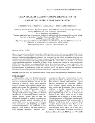 CELLULOSE CHEMISTRY AND TECHNOLOGY
Cellulose Chem. Technol., 52 (3-4), 171-179 (2018)
GREEN SOLVENTS BASED ON CHOLINE CHLORIDE FOR THE
EXTRACTION OF SPRUCE BARK (PICEA ABIES)
A. ŠKULCOVÁ,*
Z. HAŠČIČOVÁ,*
L. HRDLIČKA,**
J. ŠIMA***
and M. JABLONSKÝ*
*
Institute of Polymer Materials, Department of Wood, Pulp and Paper, Slovak University of Technology,
Faculty of Chemical and Food Technology, 9, Radlinského,
812 37 Bratislava, Slovak Republic
**
Institute of Chemical and Environmental Engineering, Department of Environmental Engineering, Slovak
University of Technology, Faculty of Chemical and Food Technology, 9, Radlinského,
812 37 Bratislava, Slovak Republic
***
Department of Inorganic Chemistry, Slovak University of Technology, Faculty of Chemical and Food
Technology, 9, Radlinského, 812 37 Bratislava, Slovak Republic
✉Corresponding author: A. Škulcová, xskulcova@stuba.com
Received February 22, 2017
Spruce bark is a rich source of extractives, such as condensed tannins, suberin, resin acids and terpenes. Deep eutectic
solvents (DESs), a new type of green solvents, were used in this study for obtaining a spruce bark extract with valuable
properties. Choline chloride-based eutectic solvents with carboxylic acids and glycerol were used as extractants. The
extractions were performed for 1 h at 60 °C under continuous stirring. The antioxidant activities were evaluated using
an antioxidant system with 2,2-diphenyl-1-picrylhydrazyl (DPPH). The content of the total phenolics in the extracts
was determined spectrometrically according to the Folin-Ciocalteu procedure and expressed as gallic acid equivalent
(GAE). The results indicated promising possibilities for the development and usage of eutectic solvents for bark
pretreatment. All the tested extracts showed phenolic contents that ranged from 41 to 463 mg GAE/100 g extract. No
correlation between the total phenolic content and antioxidant activity was observed. This study demonstrated that
DESs are environmentally suitable solvents for extracting phenolic compounds from spruce bark.
Keywords: extraction, spruce bark, deep eutectic solvent, choline chloride, antioxidant activity, total phenolic content
INTRODUCTION
Lignocellulose is the most abundant renewable
biomass resource on earth, and it can be potentially
used as a sustainable alternative for fuel and the
production of chemicals.1
Spruce bark is a natural
source of celluloses, hemicelluloses, lignins, resins,
tannins and terpenes. The valorisation of bark is a
key factor in the usage of by-products from the
lignocellulosic industry.2
Forest biorefinery
concepts aim to produce energy and reduce the cost
of production of value-added products from bark.
Several hundred million tons of bark are
incinerated, landfilled, or used for thermal energy
production annually without valorisation of the
content. Bark is used as a cheap source of energy,
while incineration and landfilling can lead to
environmental problems. The combustion of bark
produces a large amount of ash (more than wood),
which damages combustors.3
Softwood bark
comprises a wide variety of antioxidants, of which
phenolic antioxidants are of particular interest for
fine chemical isolation and utilization. Typical
phenolic antioxidants are flavonoids, phenolic
acids, stilbenes, tannins, lignans and lignins.2
A
huge research and development effort is currently
underway to develop sustainable processes to
extract value-added products from bark. A
promising technology is the use of deep eutectic
solvents (DESs). DESs consist of two or more
components and are referred to as green solvents.
The melting point of a DES is lower than for any of
its individual components.4
DESs are composed of a
hydrogen bond donor and a hydrogen bond
acceptor. Eutectic mixtures have been used to
fractionate biomass from wheat straw,5,6
rice
straw7
and pine wood.5
DESs can be used for a
number of applications, such as the extraction of
 