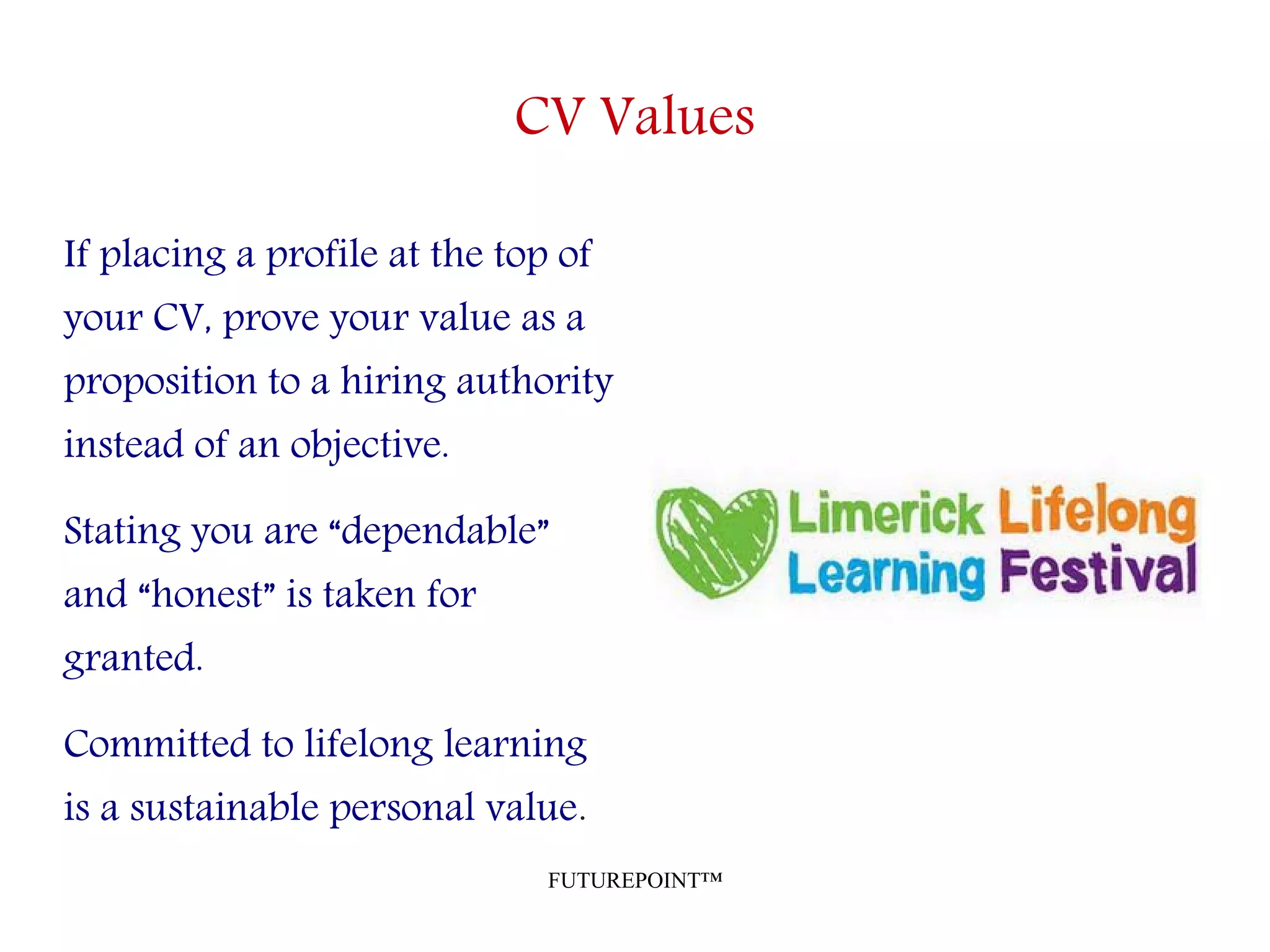 FUTUREPOINT™
CV Values
If placing a profile at the top of
your CV, prove your value as a
proposition to a hiring authority
instead of an objective.
Stating you are “dependable”
and “honest” is taken for
granted.
Committed to lifelong learning
is a sustainable personal value.
 