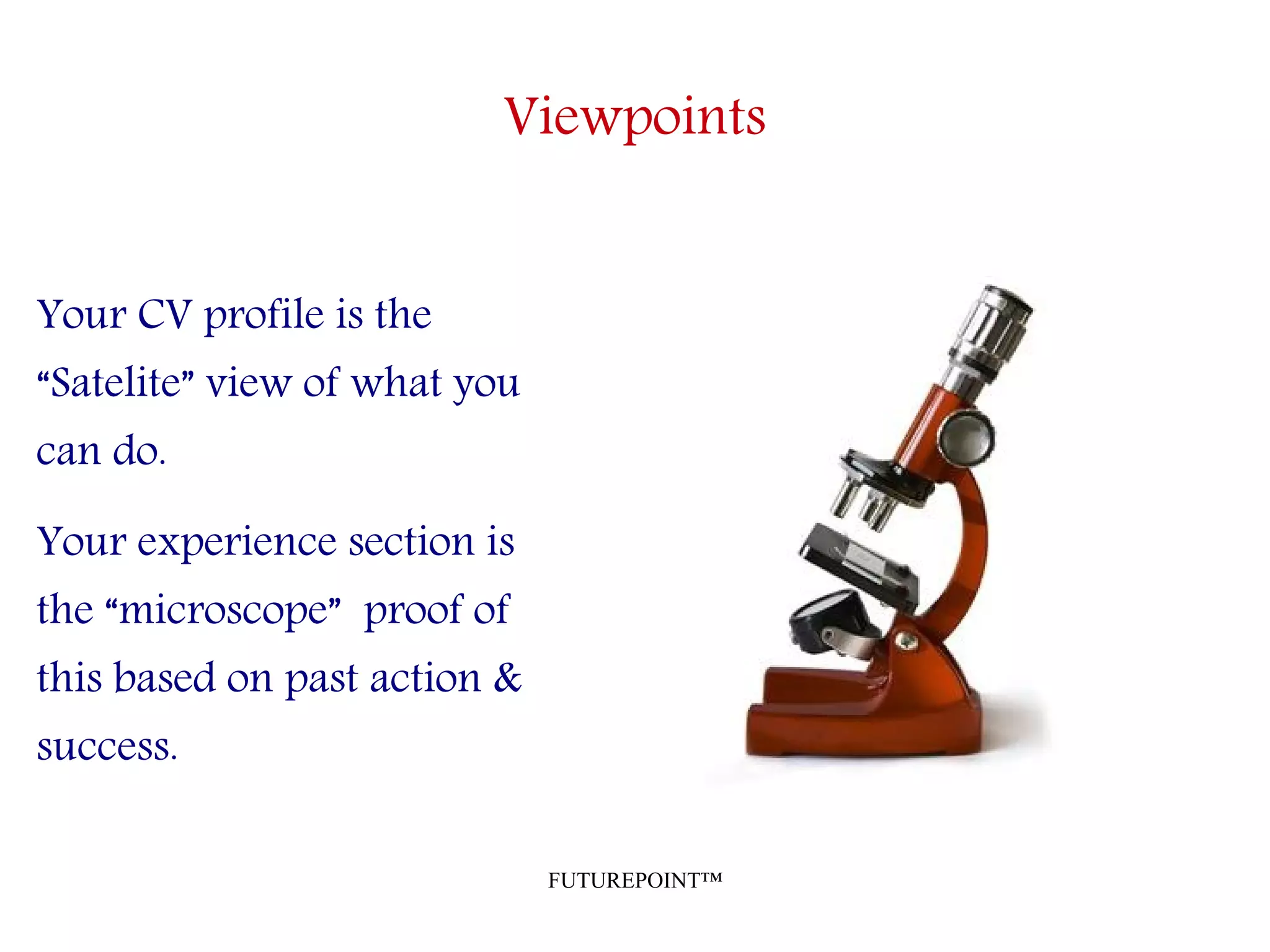 FUTUREPOINT™
Viewpoints
Your CV profile is the
“Satelite” view of what you
can do.
Your experience section is
the “microscope” proof of
this based on past action &
success.
 