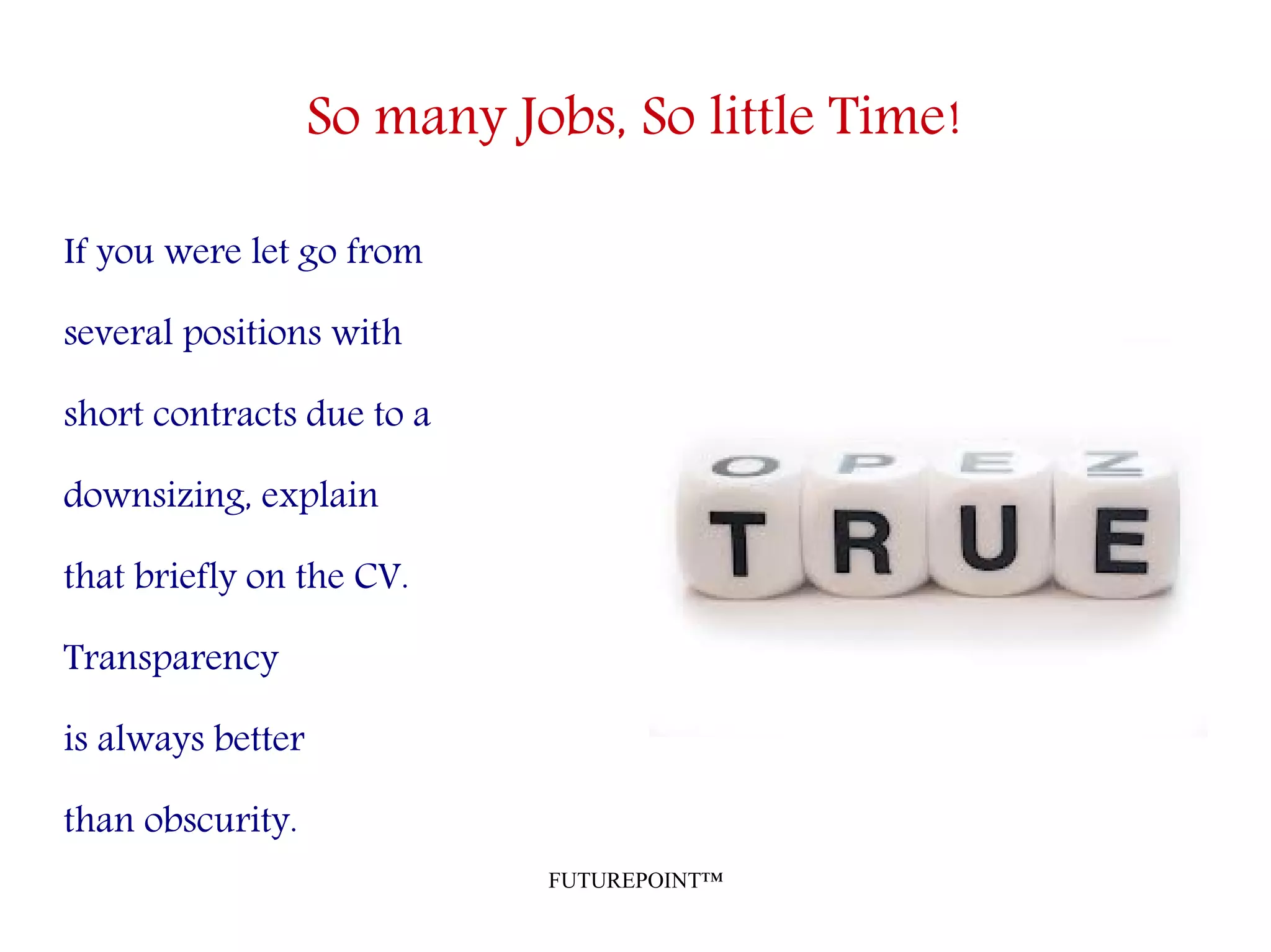 FUTUREPOINT™
So many Jobs, So little Time!
If you were let go from
several positions with
short contracts due to a
downsizing, explain
that briefly on the CV.
Transparency
is always better
than obscurity.
 