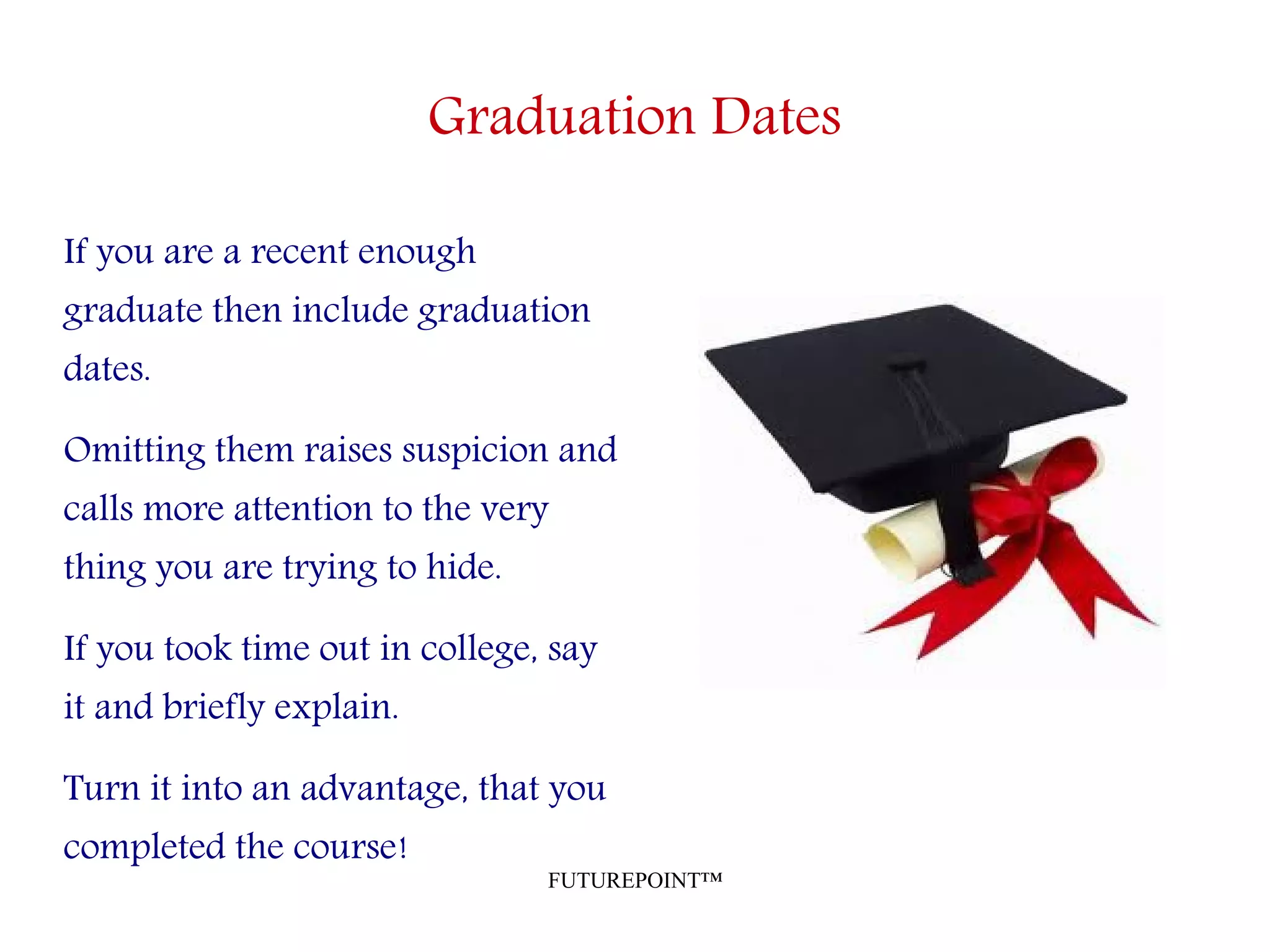 FUTUREPOINT™
Graduation Dates
If you are a recent enough
graduate then include graduation
dates.
Omitting them raises suspicion and
calls more attention to the very
thing you are trying to hide.
If you took time out in college, say
it and briefly explain.
Turn it into an advantage, that you
completed the course!
 