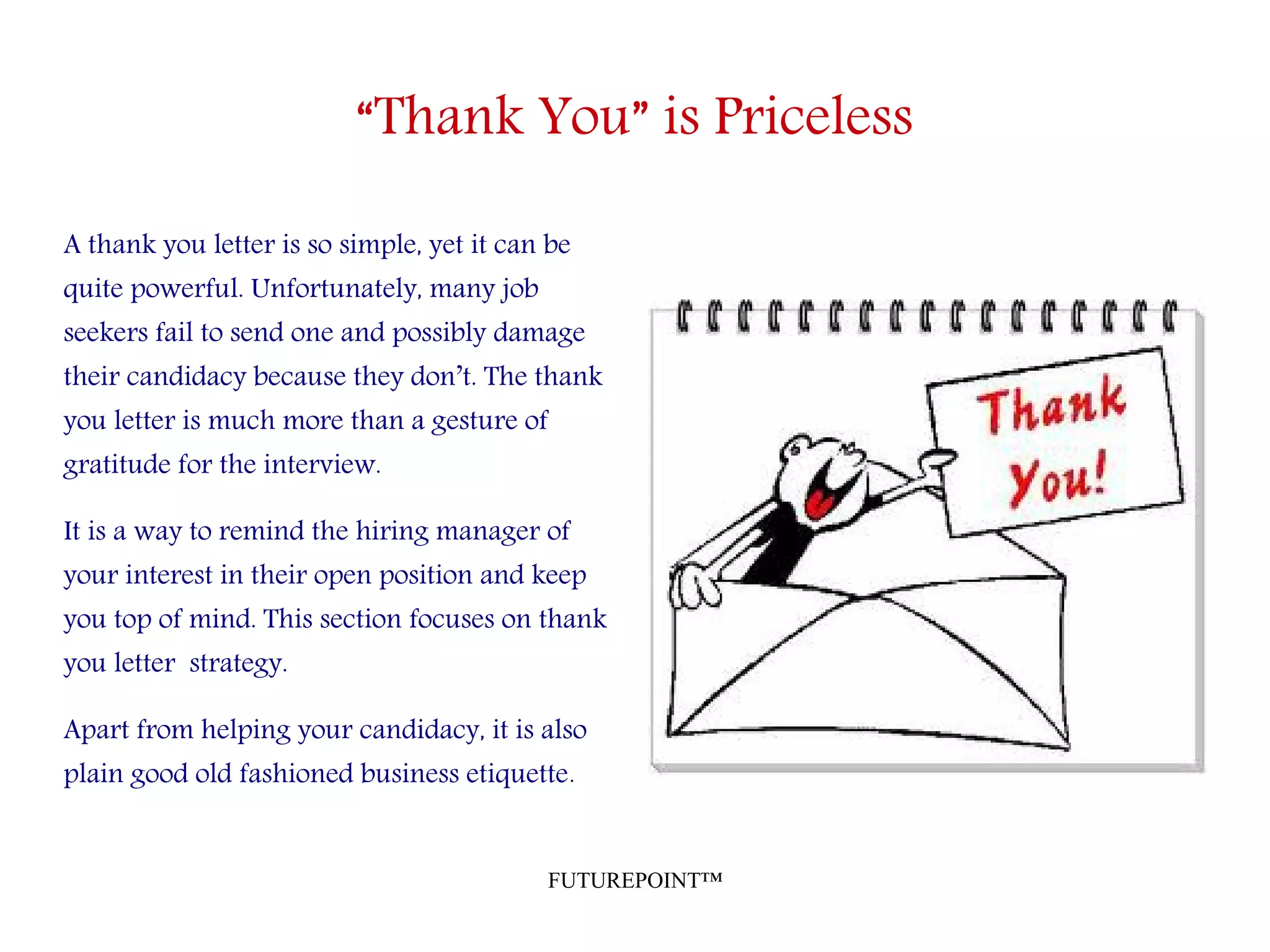 FUTUREPOINT™
“Thank You” is Priceless
A thank you letter is so simple, yet it can be
quite powerful. Unfortunately, many job
seekers fail to send one and possibly damage
their candidacy because they don’t. The thank
you letter is much more than a gesture of
gratitude for the interview.
It is a way to remind the hiring manager of
your interest in their open position and keep
you top of mind. This section focuses on thank
you letter strategy.
Apart from helping your candidacy, it is also
plain good old fashioned business etiquette.
 