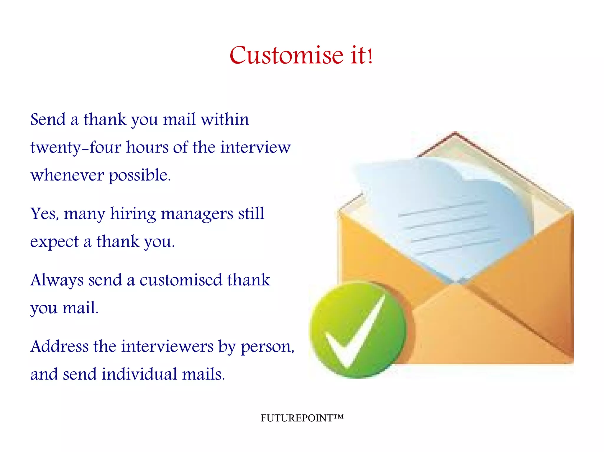 FUTUREPOINT™
Customise it!
Send a thank you mail within
twenty-four hours of the interview
whenever possible.
Yes, many hiring managers still
expect a thank you.
Always send a customised thank
you mail.
Address the interviewers by person,
and send individual mails.
 