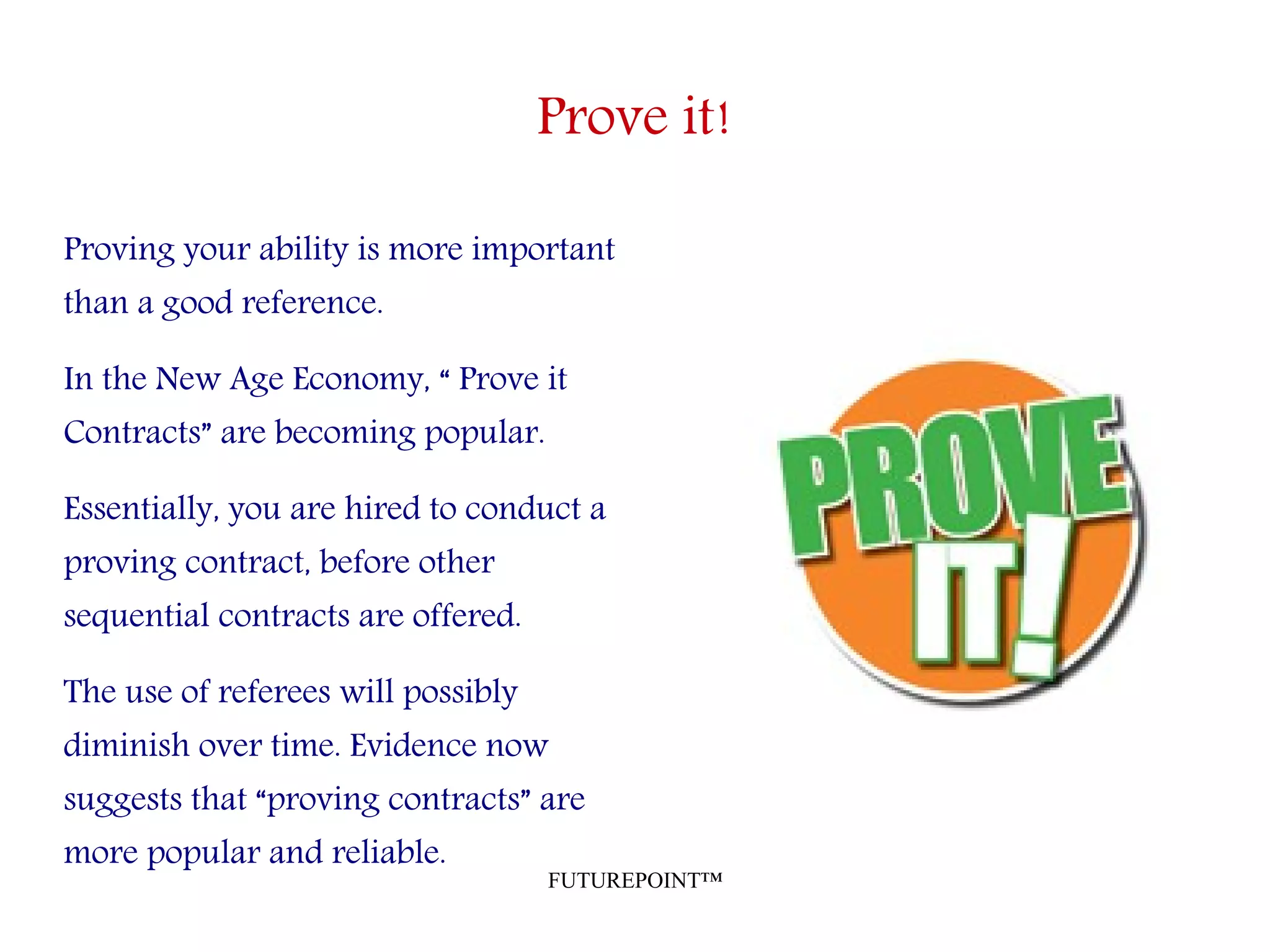 FUTUREPOINT™
Prove it!
Proving your ability is more important
than a good reference.
In the New Age Economy, “ Prove it
Contracts” are becoming popular.
Essentially, you are hired to conduct a
proving contract, before other
sequential contracts are offered.
The use of referees will possibly
diminish over time. Evidence now
suggests that “proving contracts” are
more popular and reliable.
 